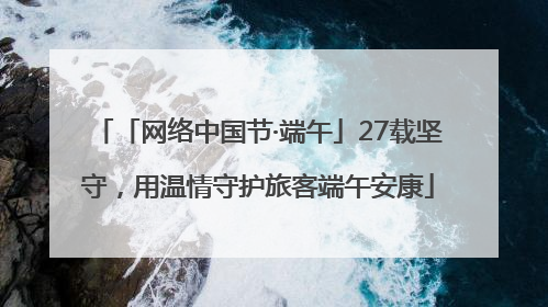 「网络中国节·端午」27载坚守，用温情守护旅客端午安康