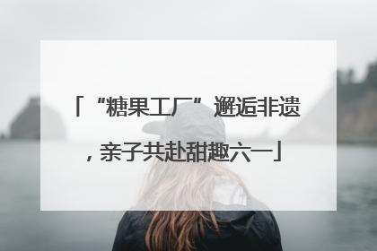 “糖果工厂”邂逅非遗，亲子共赴甜趣六一