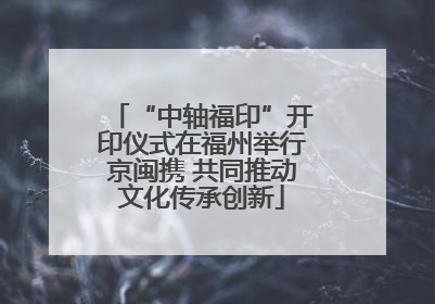 “中轴福印”开印仪式在福州举行京闽携 共同推动文化传承创新