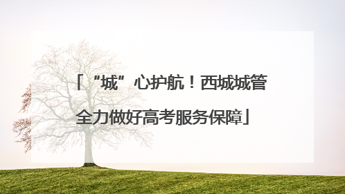 “城”心护航！西城城管全力做好高考服务保障