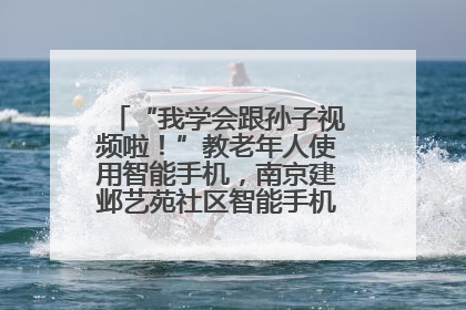 “我学会跟孙子视频啦！”教老年人使用智能手机，南京建邺艺苑社区智能手机课堂圆满落幕