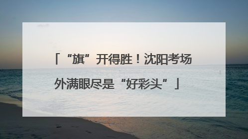 “旗”开得胜！沈阳考场外满眼尽是“好彩头”