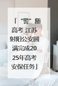 “警”随高考 江苏射阳公安圆满完成2025年高考安保任务