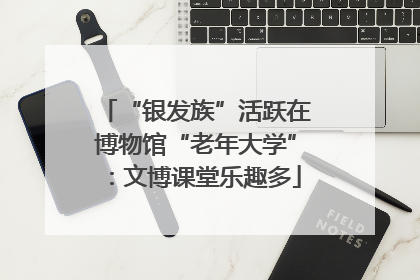 “银发族”活跃在博物馆“老年大学”：文博课堂乐趣多