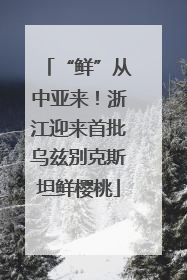 “鲜”从中亚来！浙江迎来首批乌兹别克斯坦鲜樱桃