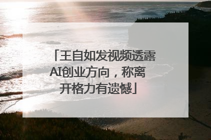王自如发视频透露AI创业方向，称离开格力有遗憾