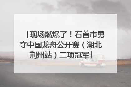 现场燃爆了！石首市勇夺中国龙舟公开赛（湖北荆州站）三项冠军