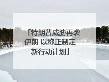 特朗普威胁再袭伊朗 以称正制定新行动计划