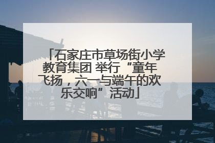 石家庄市草场街小学教育集团 举行“童年飞扬，六一与端午的欢乐交响”活动