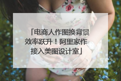 电商人作图换背景效率跃升！阿里家作接入美图设计室