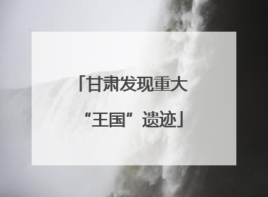 甘肃发现重大“王国”遗迹