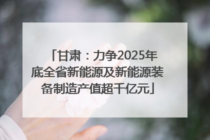 甘肃：力争2025年底全省新能源及新能源装备制造产值超千亿元