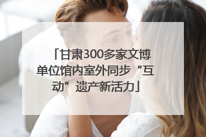 甘肃300多家文博单位馆内室外同步“互动”遗产新活力