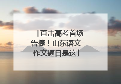 直击高考首场告捷！山东语文作文题目是这