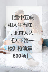盘中五味和人生五味，北京人艺《天下第一楼》将演第600场