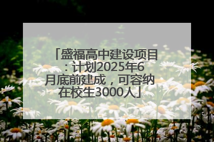 盛福高中建设项目：计划2025年6月底前建成，可容纳在校生3000人
