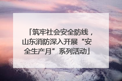 筑牢社会安全防线，山东消防深入开展“安全生产月”系列活动