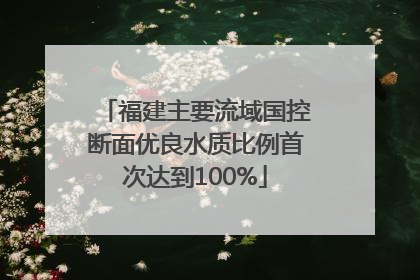 福建主要流域国控断面优良水质比例首次达到100%