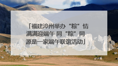 福建漳州举办“粽”情满满迎端午 同“粽”同源是一家端午联谊活动