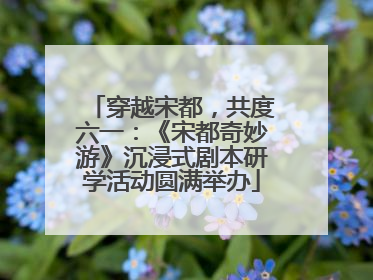 穿越宋都，共度六一：《宋都奇妙游》沉浸式剧本研学活动圆满举办