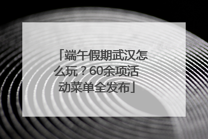 端午假期武汉怎么玩？60余项活动菜单全发布