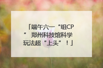 端午六一“组CP” 郑州科技馆科学玩法超“上头”！