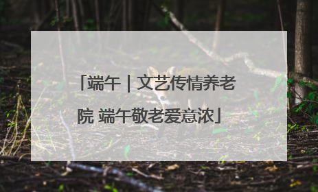 端午｜文艺传情养老院 端午敬老爱意浓