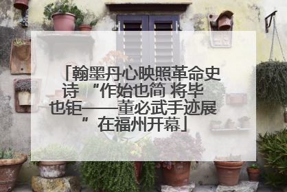 翰墨丹心映照革命史诗 “作始也简 将毕也钜——董必武手迹展”在福州开幕