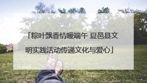 粽叶飘香情暖端午 夏邑县文明实践活动传递文化与爱心