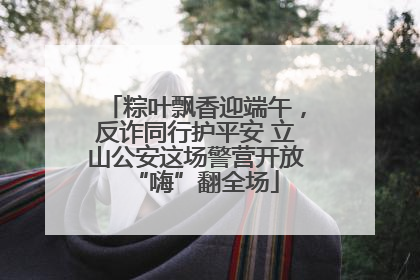 粽叶飘香迎端午，反诈同行护平安 立山公安这场警营开放“嗨”翻全场