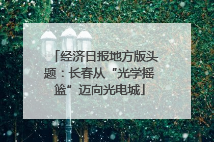 经济日报地方版头题：长春从“光学摇篮”迈向光电城