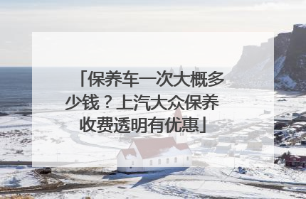 保养车一次大概多少钱？上汽大众保养收费透明有优惠