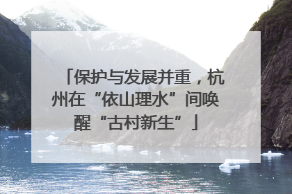 保护与发展并重，杭州在“依山理水”间唤醒“古村新生”