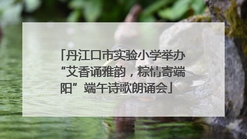 丹江口市实验小学举办“艾香诵雅韵，粽情寄端阳”端午诗歌朗诵会