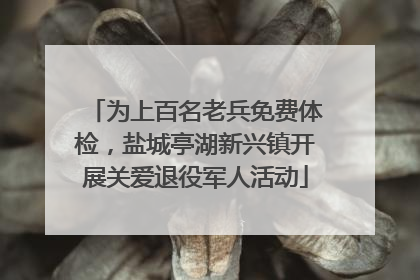 为上百名老兵免费体检，盐城亭湖新兴镇开展关爱退役军人活动