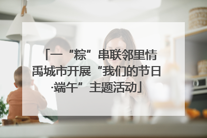 一“粽”串联邻里情 禹城市开展“我们的节日·端午”主题活动