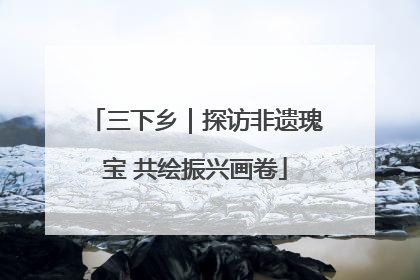 三下乡｜探访非遗瑰宝 共绘振兴画卷