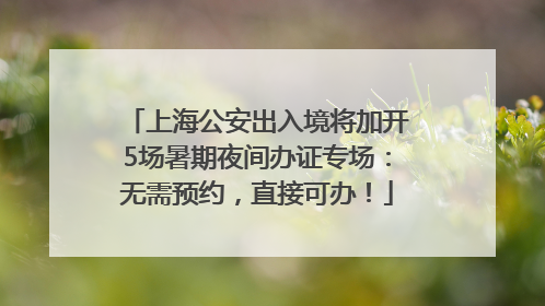 上海公安出入境将加开5场暑期夜间办证专场：无需预约，直接可办！