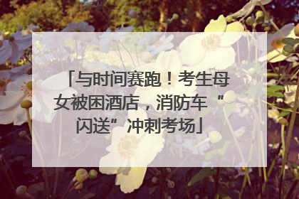 与时间赛跑！考生母女被困酒店，消防车“闪送”冲刺考场