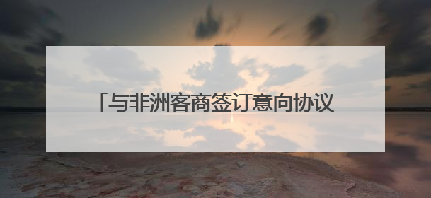 与非洲客商签订意向协议 新化红茶开拓非洲市场