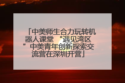 中美师生合力玩转机器人课堂 “遇见湾区”中美青年创新探索交流营在深圳开营
