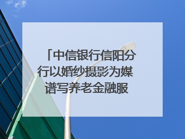 中信银行信阳分行以婚纱摄影为媒 谱写养老金融服务暖心篇章