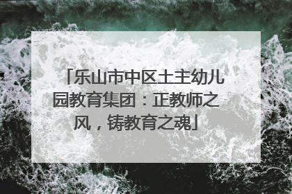 乐山市中区土主幼儿园教育集团：正教师之风，铸教育之魂