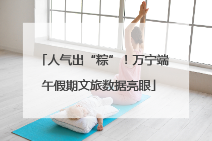 人气出“粽”！万宁端午假期文旅数据亮眼