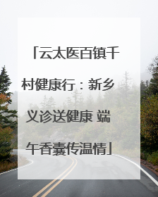 云太医百镇千村健康行：新乡义诊送健康 端午香囊传温情