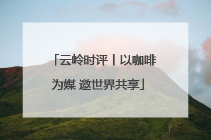 云岭时评丨以咖啡为媒 邀世界共享