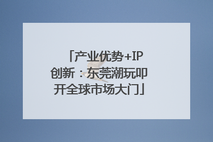 产业优势+IP创新：东莞潮玩叩开全球市场大门