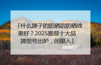 什么牌子的防晒霜防晒效果好？2025推荐十大品牌型号出炉，闭眼入
