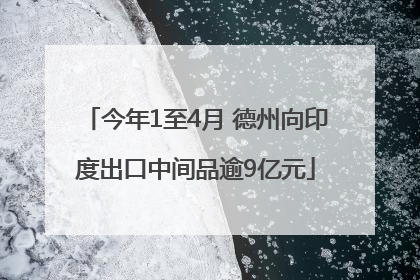 今年1至4月 德州向印度出口中间品逾9亿元