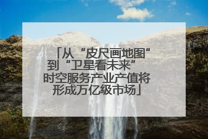 从“皮尺画地图”到“卫星看未来” 时空服务产业产值将形成万亿级市场